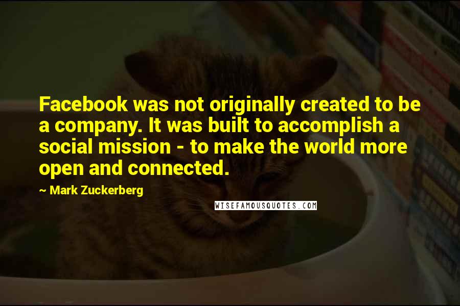 Mark Zuckerberg Quotes: Facebook was not originally created to be a company. It was built to accomplish a social mission - to make the world more open and connected.