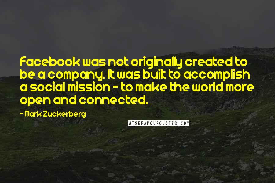 Mark Zuckerberg Quotes: Facebook was not originally created to be a company. It was built to accomplish a social mission - to make the world more open and connected.