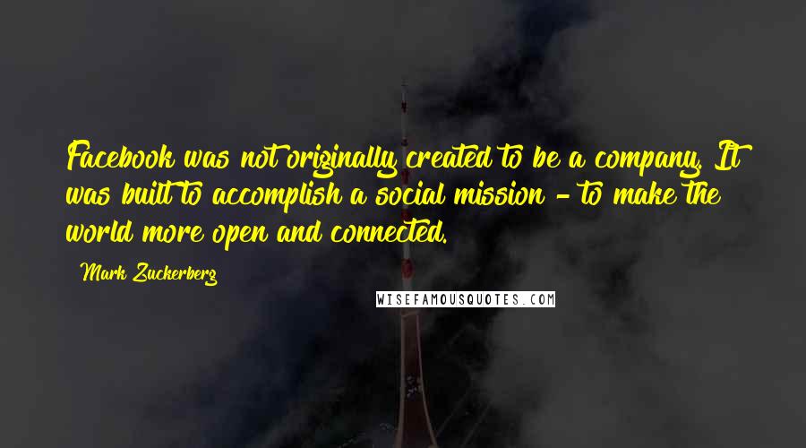 Mark Zuckerberg Quotes: Facebook was not originally created to be a company. It was built to accomplish a social mission - to make the world more open and connected.