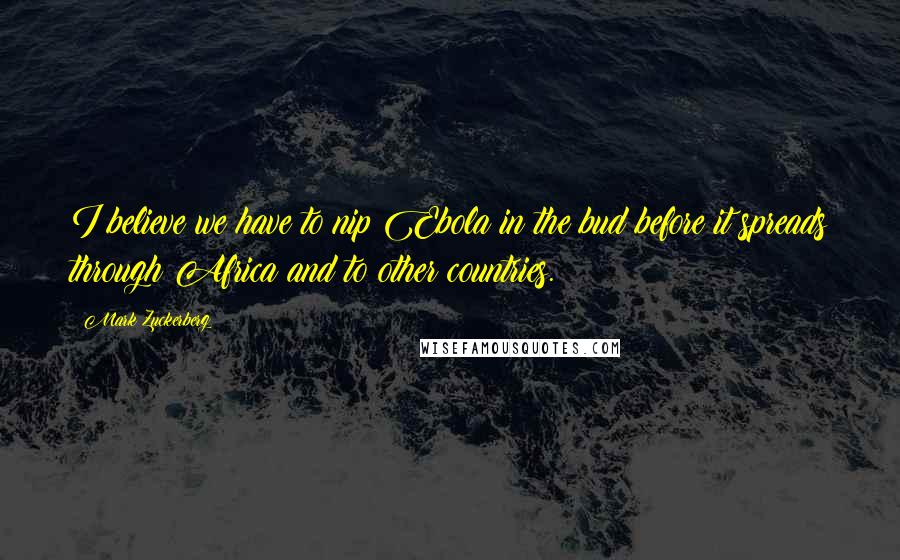 Mark Zuckerberg Quotes: I believe we have to nip Ebola in the bud before it spreads through Africa and to other countries.