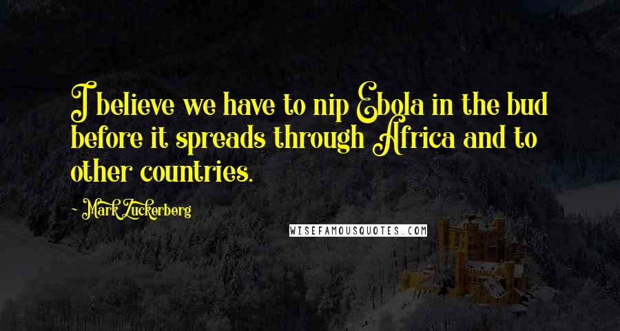 Mark Zuckerberg Quotes: I believe we have to nip Ebola in the bud before it spreads through Africa and to other countries.