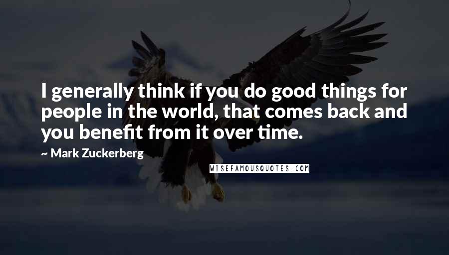 Mark Zuckerberg Quotes: I generally think if you do good things for people in the world, that comes back and you benefit from it over time.
