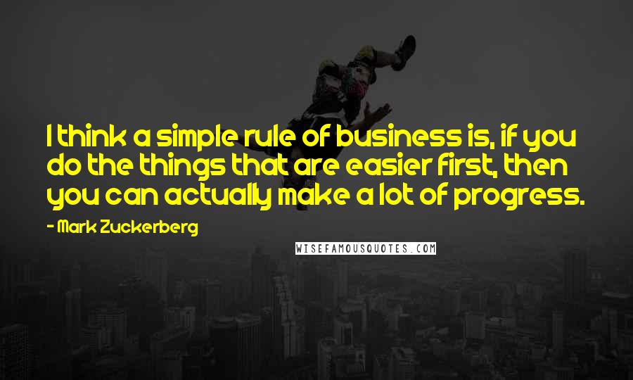 Mark Zuckerberg Quotes: I think a simple rule of business is, if you do the things that are easier first, then you can actually make a lot of progress.