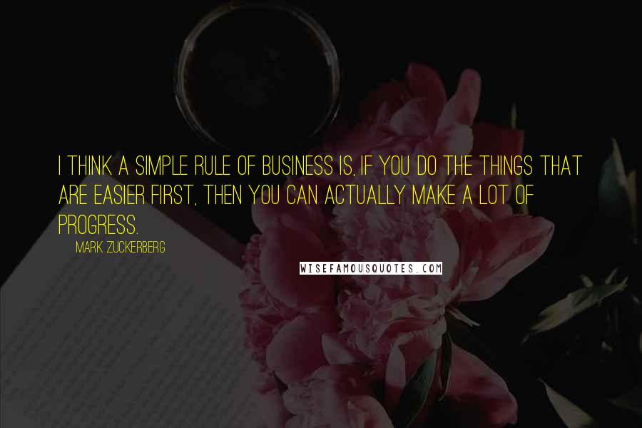 Mark Zuckerberg Quotes: I think a simple rule of business is, if you do the things that are easier first, then you can actually make a lot of progress.