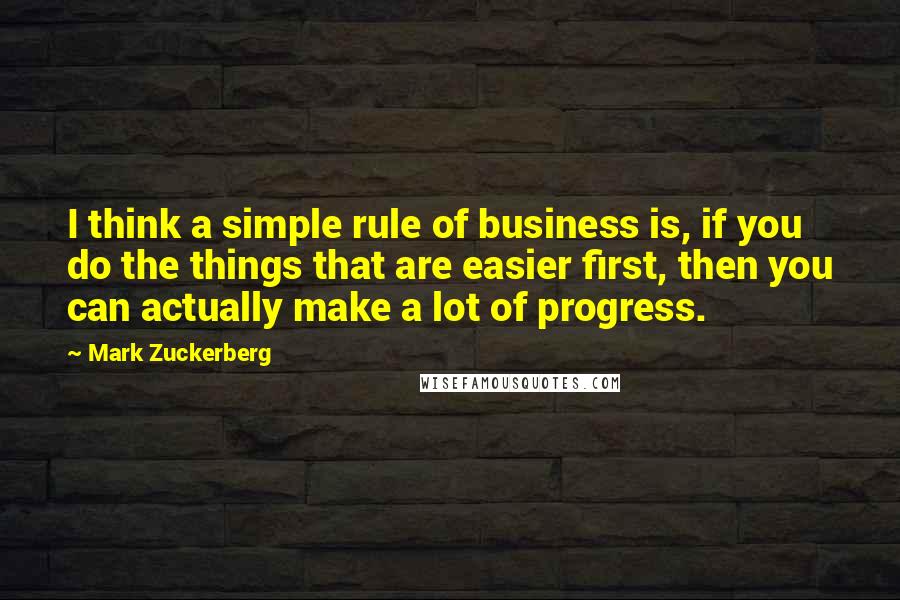 Mark Zuckerberg Quotes: I think a simple rule of business is, if you do the things that are easier first, then you can actually make a lot of progress.