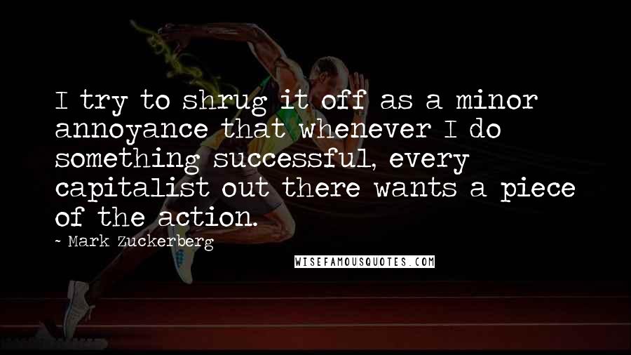 Mark Zuckerberg Quotes: I try to shrug it off as a minor annoyance that whenever I do something successful, every capitalist out there wants a piece of the action.