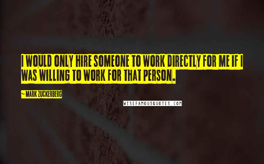 Mark Zuckerberg Quotes: I would only hire someone to work directly for me if I was willing to work for that person.