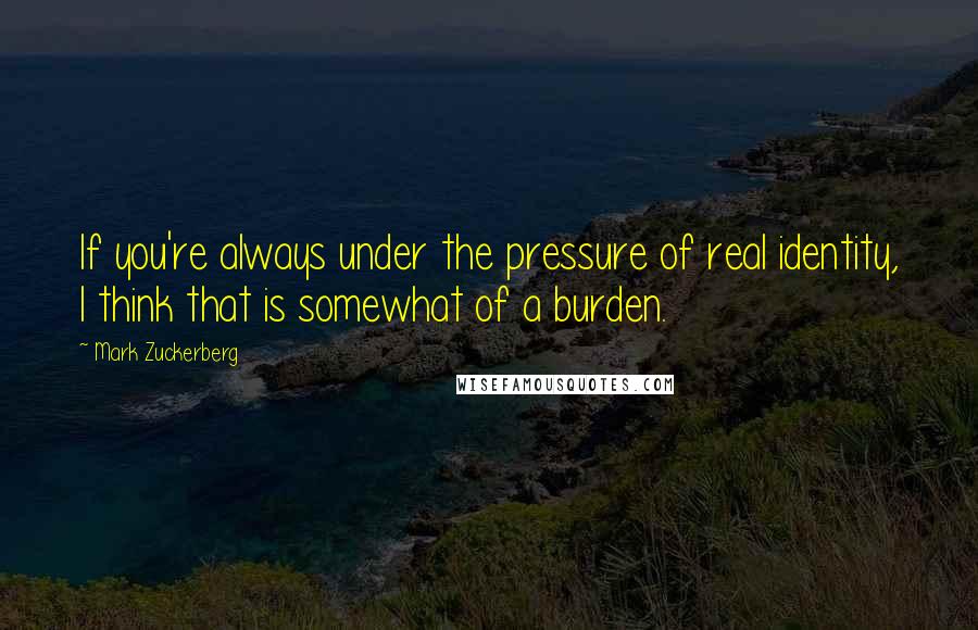 Mark Zuckerberg Quotes: If you're always under the pressure of real identity, I think that is somewhat of a burden.