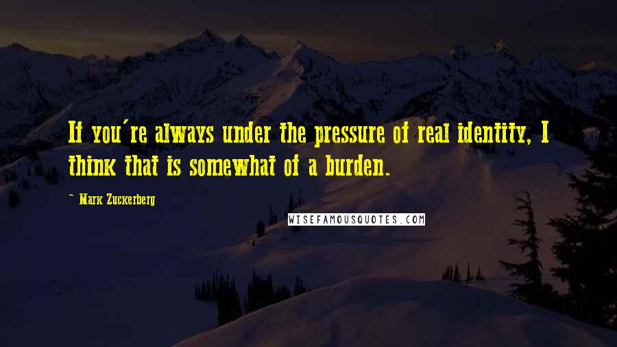 Mark Zuckerberg Quotes: If you're always under the pressure of real identity, I think that is somewhat of a burden.