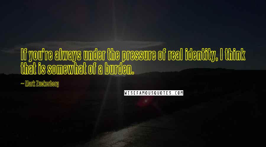 Mark Zuckerberg Quotes: If you're always under the pressure of real identity, I think that is somewhat of a burden.