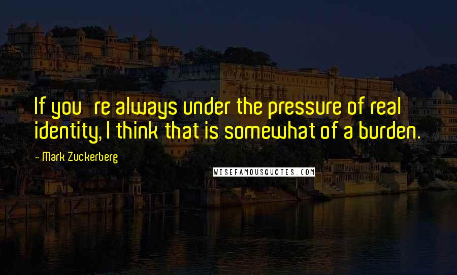 Mark Zuckerberg Quotes: If you're always under the pressure of real identity, I think that is somewhat of a burden.