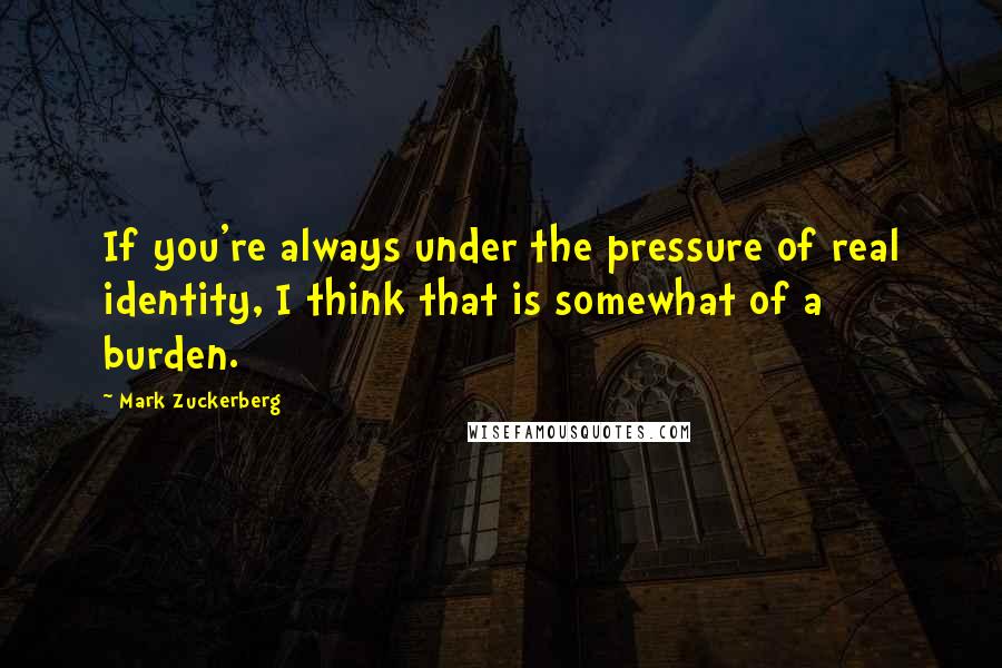 Mark Zuckerberg Quotes: If you're always under the pressure of real identity, I think that is somewhat of a burden.
