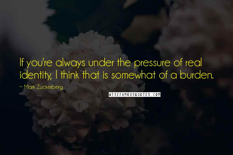 Mark Zuckerberg Quotes: If you're always under the pressure of real identity, I think that is somewhat of a burden.