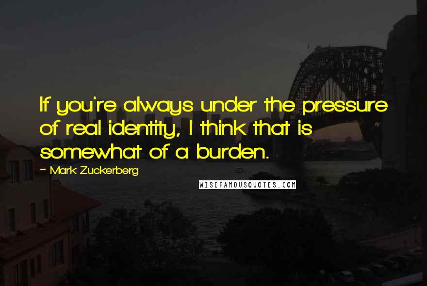 Mark Zuckerberg Quotes: If you're always under the pressure of real identity, I think that is somewhat of a burden.