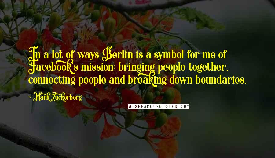 Mark Zuckerberg Quotes: In a lot of ways Berlin is a symbol for me of Facebook's mission: bringing people together, connecting people and breaking down boundaries.