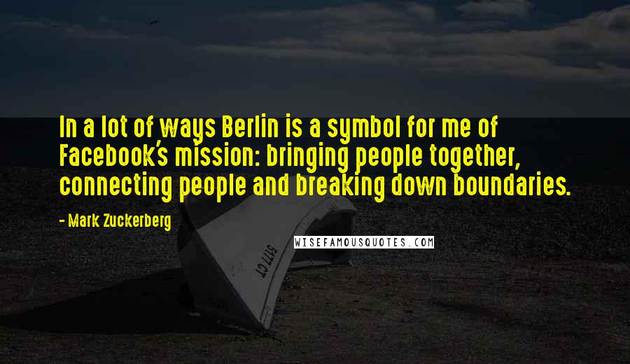 Mark Zuckerberg Quotes: In a lot of ways Berlin is a symbol for me of Facebook's mission: bringing people together, connecting people and breaking down boundaries.