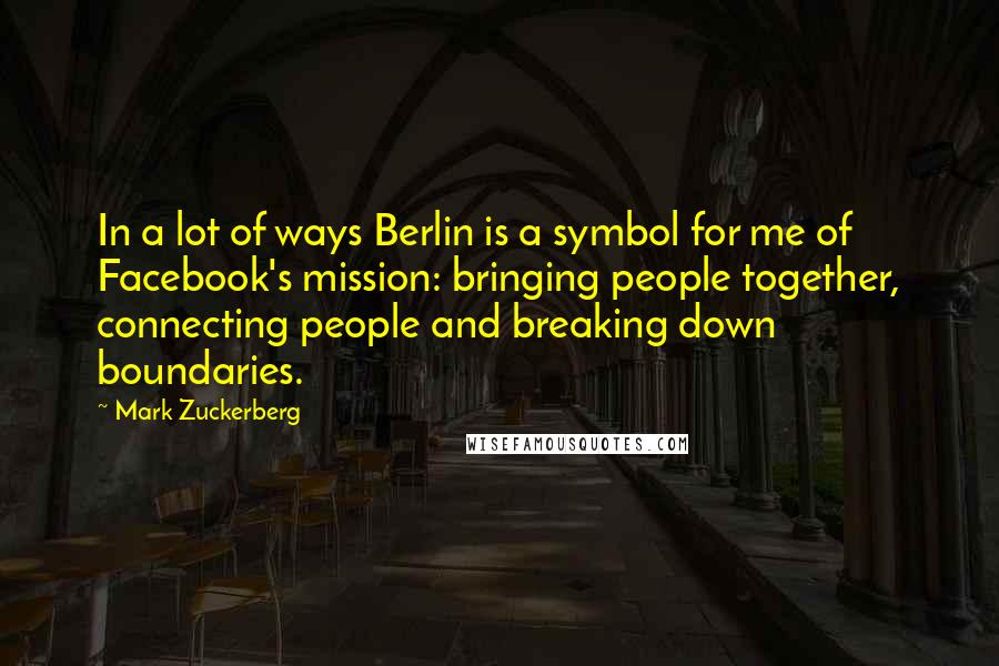 Mark Zuckerberg Quotes: In a lot of ways Berlin is a symbol for me of Facebook's mission: bringing people together, connecting people and breaking down boundaries.