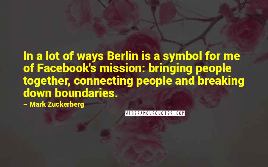 Mark Zuckerberg Quotes: In a lot of ways Berlin is a symbol for me of Facebook's mission: bringing people together, connecting people and breaking down boundaries.