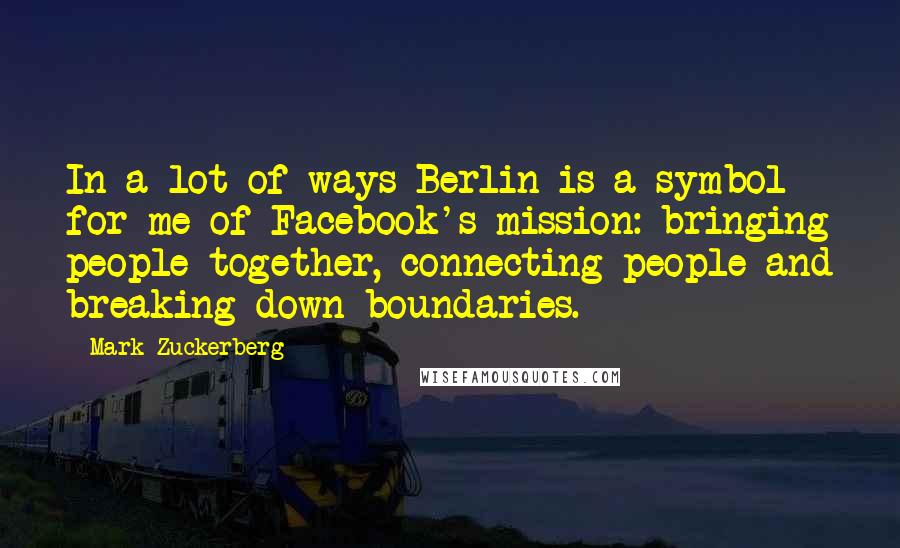 Mark Zuckerberg Quotes: In a lot of ways Berlin is a symbol for me of Facebook's mission: bringing people together, connecting people and breaking down boundaries.