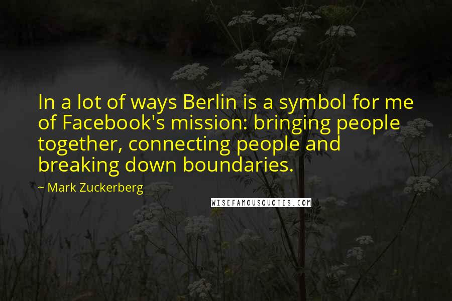 Mark Zuckerberg Quotes: In a lot of ways Berlin is a symbol for me of Facebook's mission: bringing people together, connecting people and breaking down boundaries.