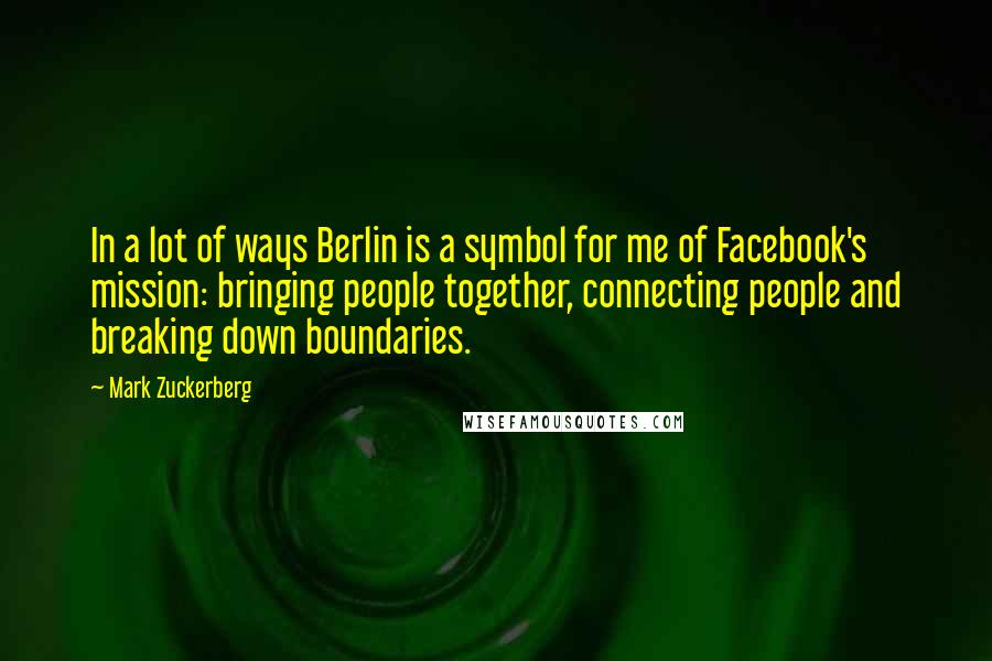 Mark Zuckerberg Quotes: In a lot of ways Berlin is a symbol for me of Facebook's mission: bringing people together, connecting people and breaking down boundaries.