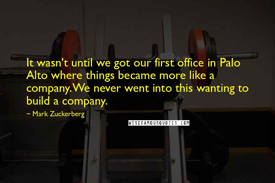 Mark Zuckerberg Quotes: It wasn't until we got our first office in Palo Alto where things became more like a company. We never went into this wanting to build a company.