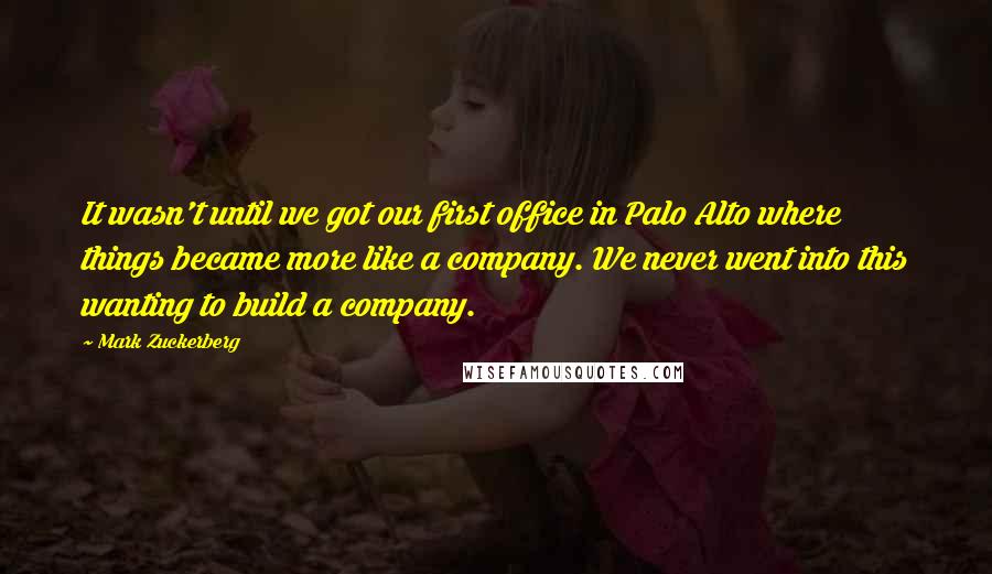 Mark Zuckerberg Quotes: It wasn't until we got our first office in Palo Alto where things became more like a company. We never went into this wanting to build a company.