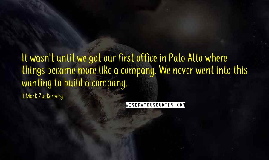 Mark Zuckerberg Quotes: It wasn't until we got our first office in Palo Alto where things became more like a company. We never went into this wanting to build a company.