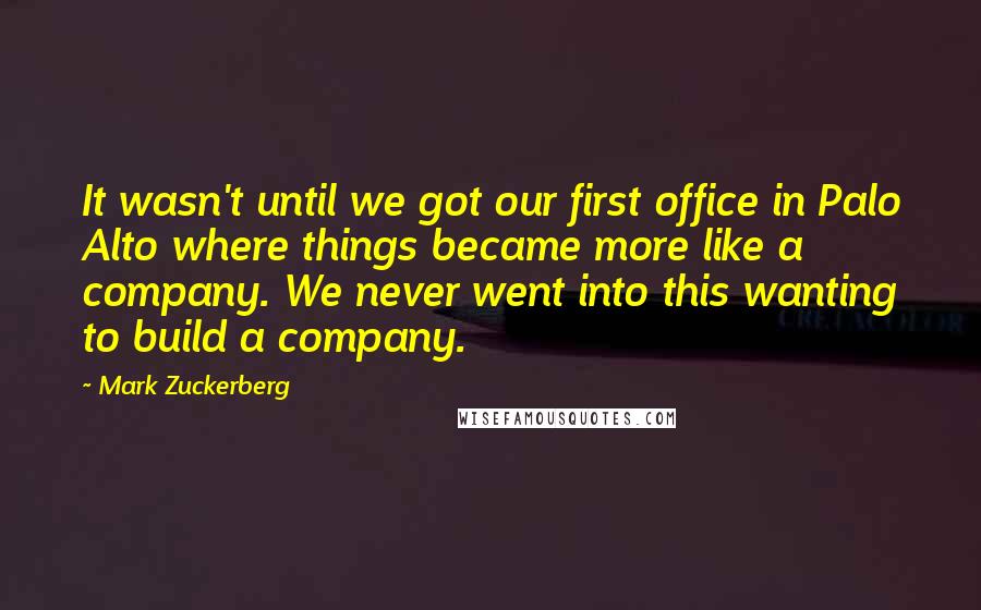 Mark Zuckerberg Quotes: It wasn't until we got our first office in Palo Alto where things became more like a company. We never went into this wanting to build a company.