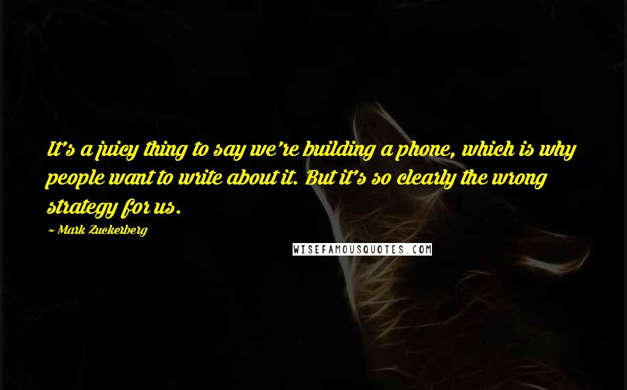 Mark Zuckerberg Quotes: It's a juicy thing to say we're building a phone, which is why people want to write about it. But it's so clearly the wrong strategy for us.