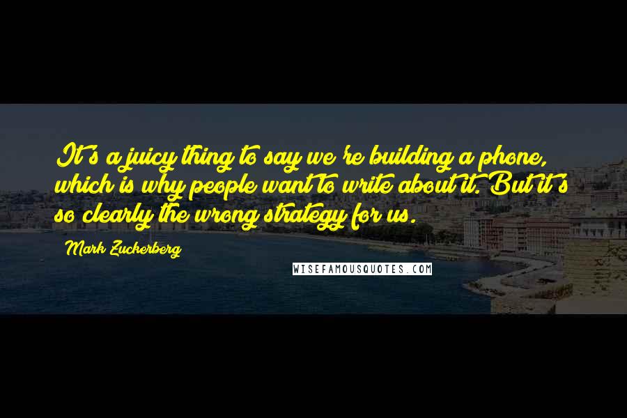 Mark Zuckerberg Quotes: It's a juicy thing to say we're building a phone, which is why people want to write about it. But it's so clearly the wrong strategy for us.