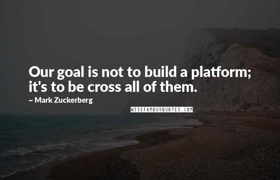 Mark Zuckerberg Quotes: Our goal is not to build a platform; it's to be cross all of them.