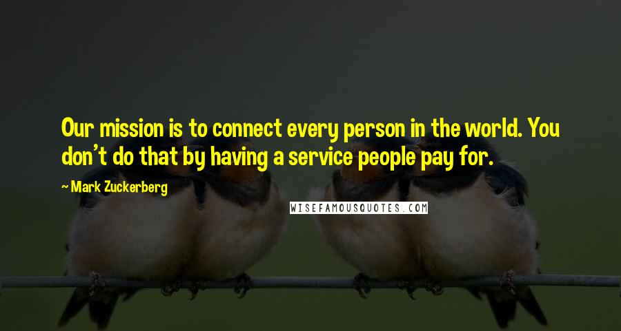 Mark Zuckerberg Quotes: Our mission is to connect every person in the world. You don't do that by having a service people pay for.