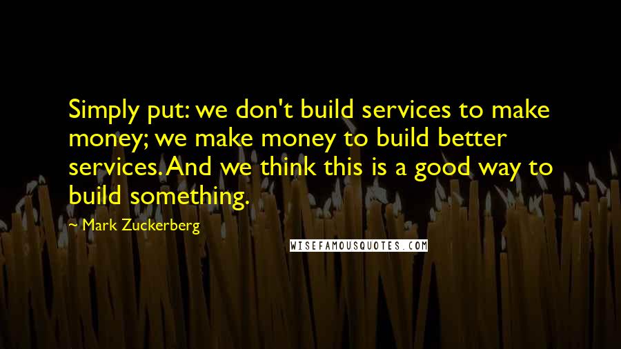 Mark Zuckerberg Quotes: Simply put: we don't build services to make money; we make money to build better services. And we think this is a good way to build something.