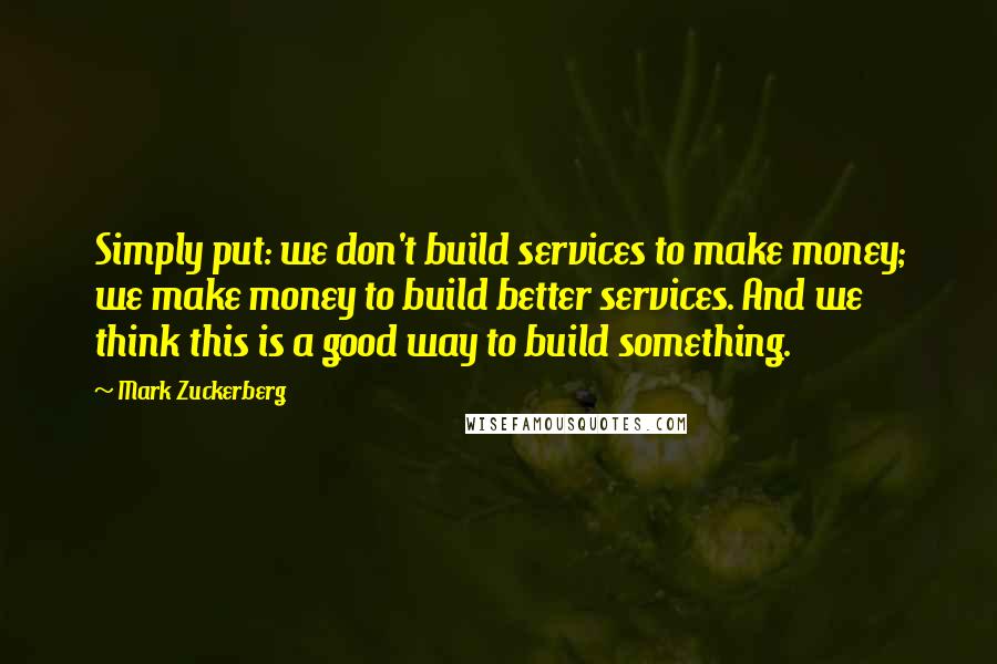 Mark Zuckerberg Quotes: Simply put: we don't build services to make money; we make money to build better services. And we think this is a good way to build something.