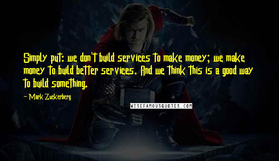 Mark Zuckerberg Quotes: Simply put: we don't build services to make money; we make money to build better services. And we think this is a good way to build something.