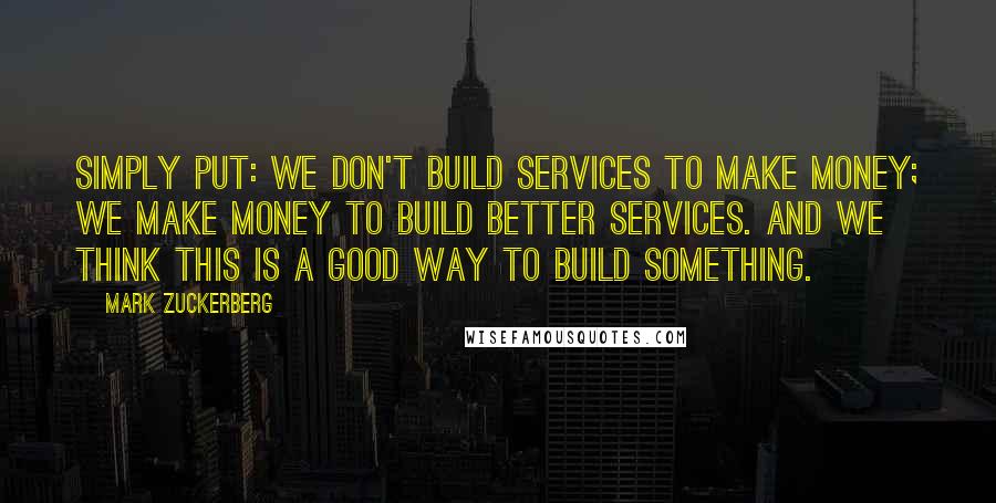 Mark Zuckerberg Quotes: Simply put: we don't build services to make money; we make money to build better services. And we think this is a good way to build something.