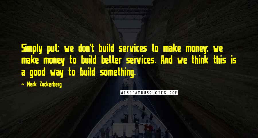 Mark Zuckerberg Quotes: Simply put: we don't build services to make money; we make money to build better services. And we think this is a good way to build something.