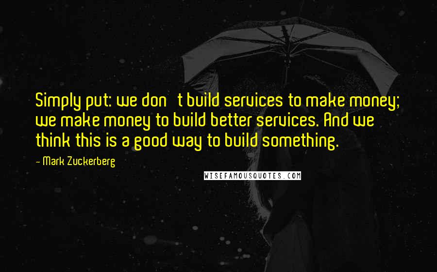 Mark Zuckerberg Quotes: Simply put: we don't build services to make money; we make money to build better services. And we think this is a good way to build something.