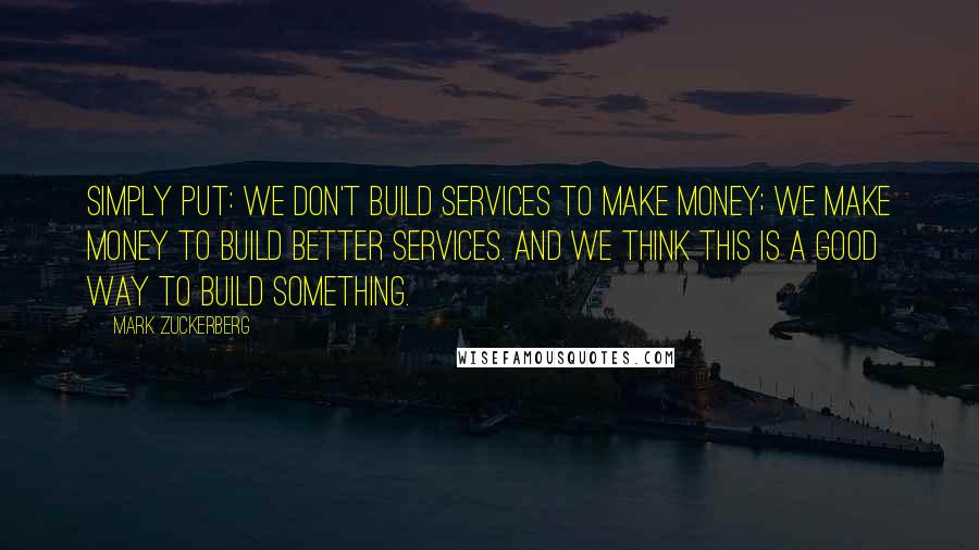 Mark Zuckerberg Quotes: Simply put: we don't build services to make money; we make money to build better services. And we think this is a good way to build something.