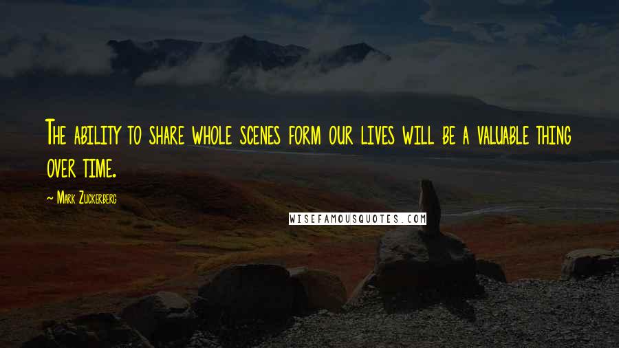 Mark Zuckerberg Quotes: The ability to share whole scenes form our lives will be a valuable thing over time.