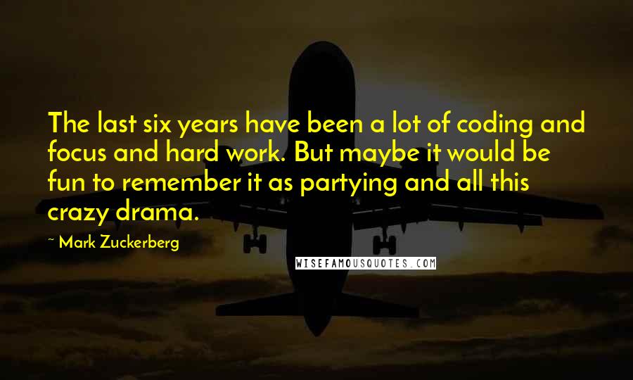 Mark Zuckerberg Quotes: The last six years have been a lot of coding and focus and hard work. But maybe it would be fun to remember it as partying and all this crazy drama.