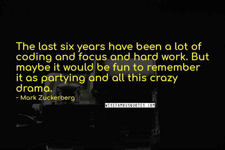 Mark Zuckerberg Quotes: The last six years have been a lot of coding and focus and hard work. But maybe it would be fun to remember it as partying and all this crazy drama.