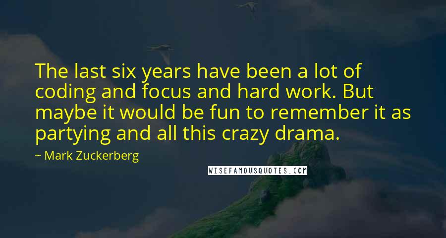 Mark Zuckerberg Quotes: The last six years have been a lot of coding and focus and hard work. But maybe it would be fun to remember it as partying and all this crazy drama.