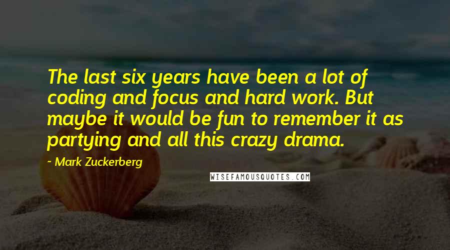 Mark Zuckerberg Quotes: The last six years have been a lot of coding and focus and hard work. But maybe it would be fun to remember it as partying and all this crazy drama.