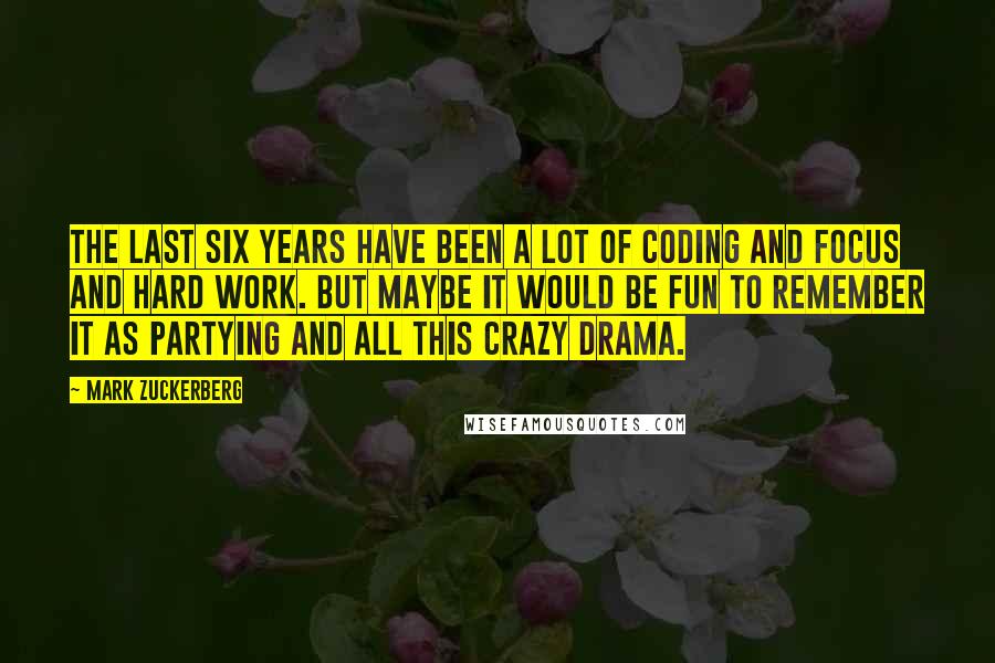 Mark Zuckerberg Quotes: The last six years have been a lot of coding and focus and hard work. But maybe it would be fun to remember it as partying and all this crazy drama.