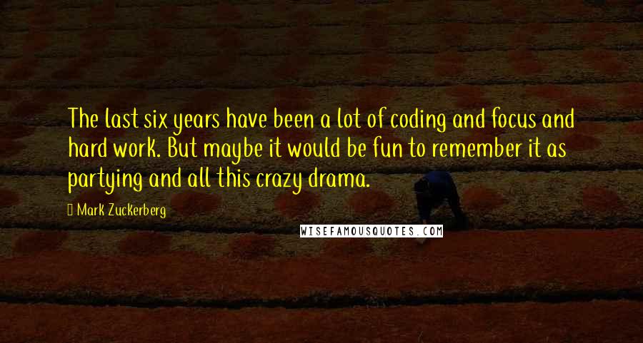 Mark Zuckerberg Quotes: The last six years have been a lot of coding and focus and hard work. But maybe it would be fun to remember it as partying and all this crazy drama.