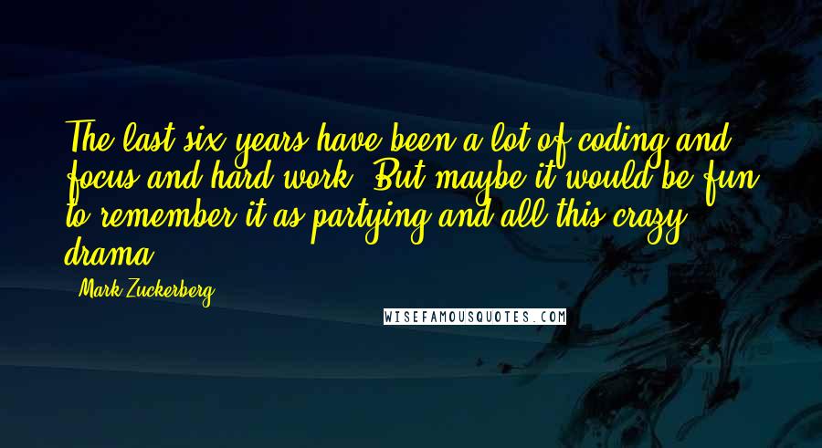 Mark Zuckerberg Quotes: The last six years have been a lot of coding and focus and hard work. But maybe it would be fun to remember it as partying and all this crazy drama.