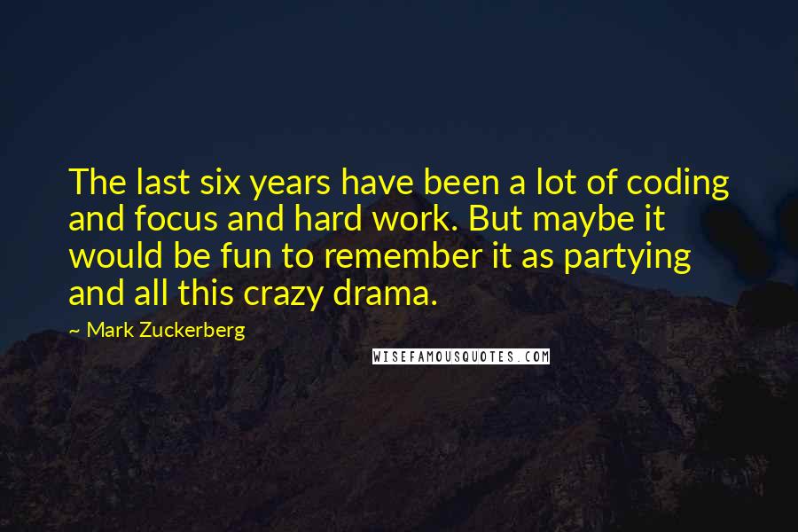 Mark Zuckerberg Quotes: The last six years have been a lot of coding and focus and hard work. But maybe it would be fun to remember it as partying and all this crazy drama.