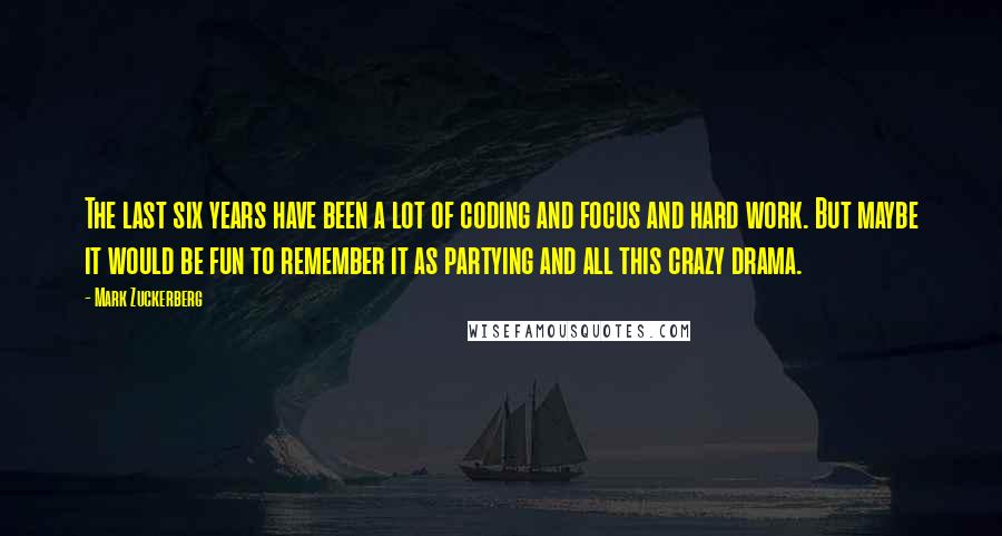 Mark Zuckerberg Quotes: The last six years have been a lot of coding and focus and hard work. But maybe it would be fun to remember it as partying and all this crazy drama.